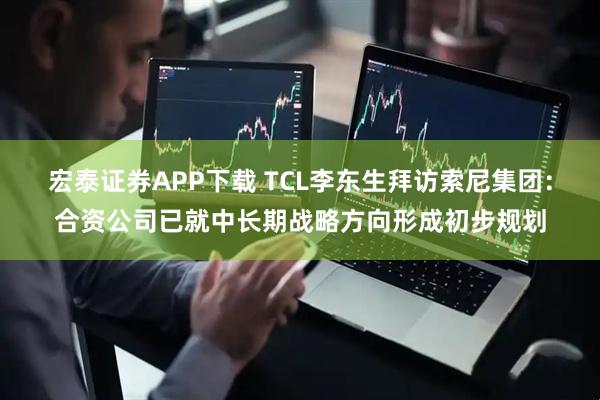 宏泰证券APP下载 TCL李东生拜访索尼集团：合资公司已就中长期战略方向形成初步规划