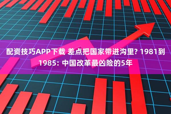 配资技巧APP下载 差点把国家带进沟里? 1981到1985: 中国改革最凶险的5年