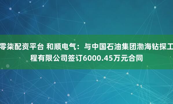 零柒配资平台 和顺电气：与中国石油集团渤海钻探工程有限公司签订6000.45万元合同