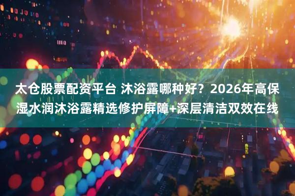 太仓股票配资平台 沐浴露哪种好？2026年高保湿水润沐浴露精选修护屏障+深层清洁双效在线