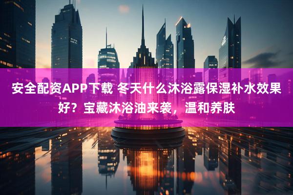 安全配资APP下载 冬天什么沐浴露保湿补水效果好？宝藏沐浴油来袭，温和养肤