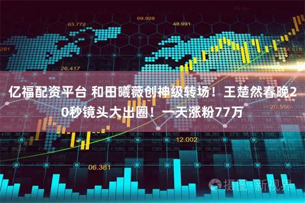 亿福配资平台 和田曦薇创神级转场！王楚然春晚20秒镜头大出圈！一天涨粉77万